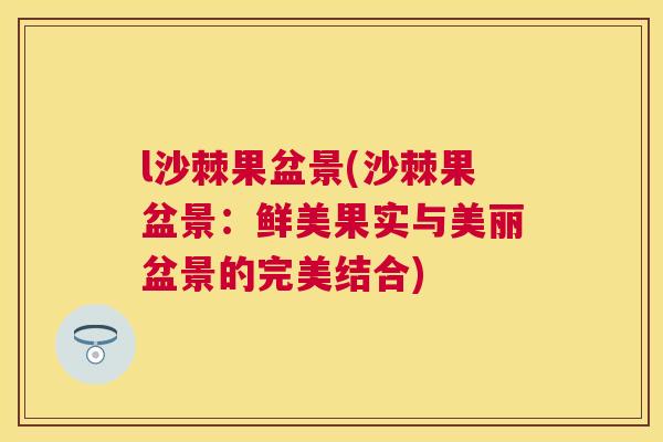 l沙棘果盆景(沙棘果盆景：鲜美果实与美丽盆景的完美结合)