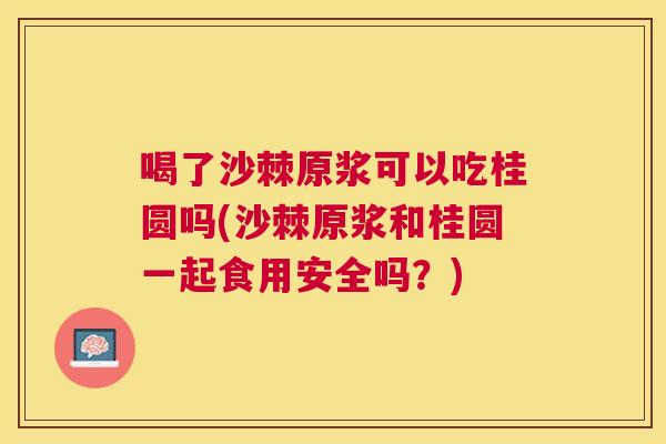 喝了沙棘原浆可以吃桂圆吗(沙棘原浆和桂圆一起食用安全吗？)
