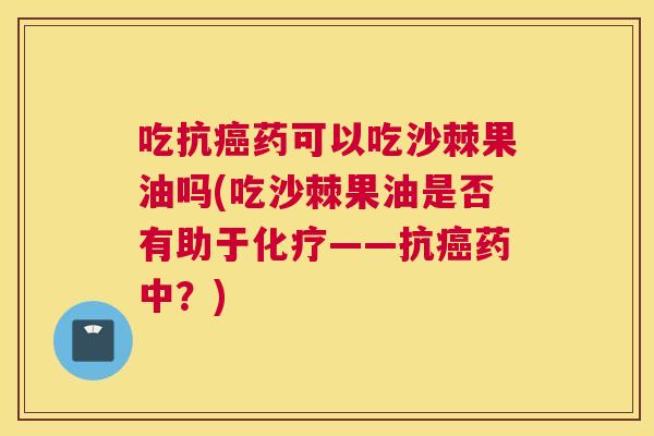 吃抗癌药可以吃沙棘果油吗(吃沙棘果油是否有助于化疗——抗癌药中?)