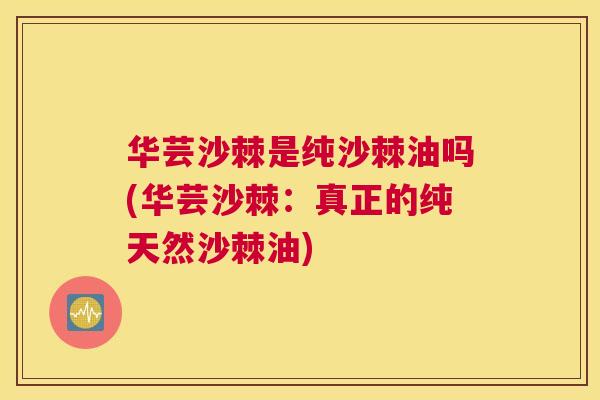 华芸沙棘是纯沙棘油吗(华芸沙棘：真正的纯天然沙棘油)