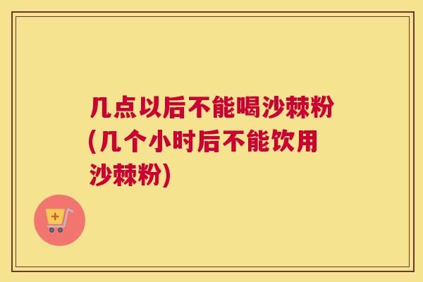 几点以后不能喝沙棘粉(几个小时后不能饮用沙棘粉)