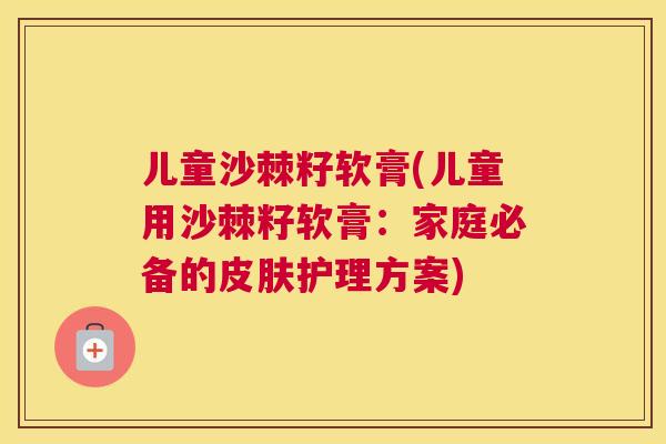 儿童沙棘籽软膏(儿童用沙棘籽软膏:家庭必备的皮肤护理方案)