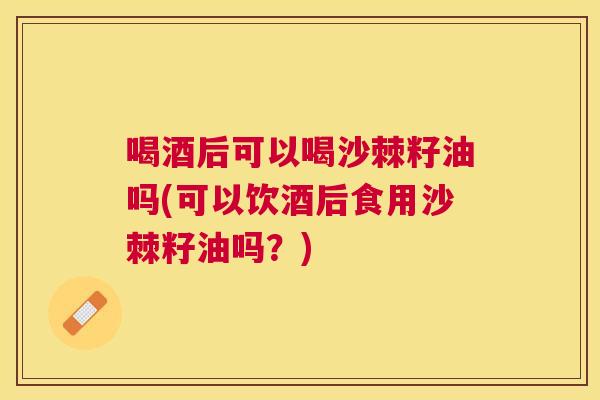 喝酒后可以喝沙棘籽油吗(可以饮酒后食用沙棘籽油吗？)
