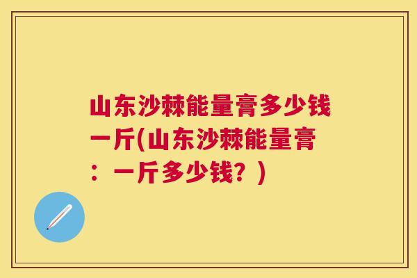 山东沙棘能量膏多少钱一斤(山东沙棘能量膏：一斤多少钱？)
