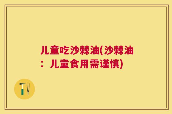 儿童吃沙棘油(沙棘油:儿童食用需谨慎)