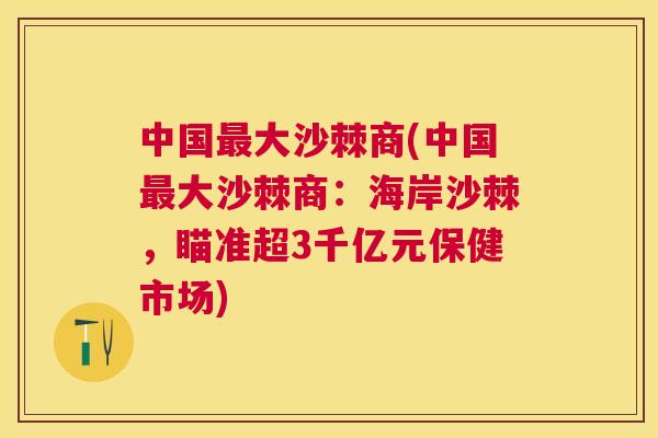 中国最大沙棘商(中国最大沙棘商:海岸沙棘,瞄准超3千亿元保健市场)