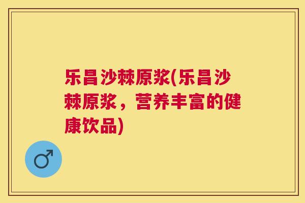 乐昌沙棘原浆(乐昌沙棘原浆，营养丰富的健康饮品)