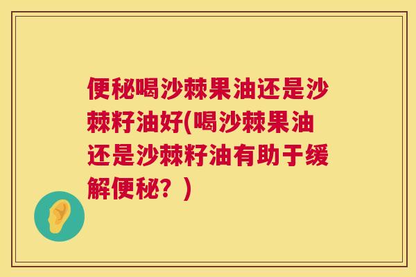 便秘喝沙棘果油还是沙棘籽油好(喝沙棘果油还是沙棘籽油有助于缓解便秘？)