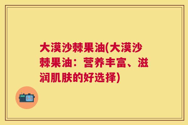 大漠沙棘果油(大漠沙棘果油:营养丰富、滋润的好选择) 大漠沙棘果油(大漠沙棘果油:营养丰富、滋润的好选择)
