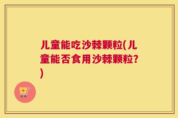 儿童能吃沙棘颗粒(儿童能否食用沙棘颗粒?)