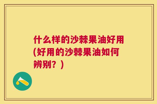 什么样的沙棘果油好用(好用的沙棘果油如何辨别?)
