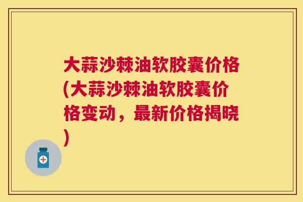 大蒜沙棘油软胶囊价格(大蒜沙棘油软胶囊价格变动，新价格揭晓)