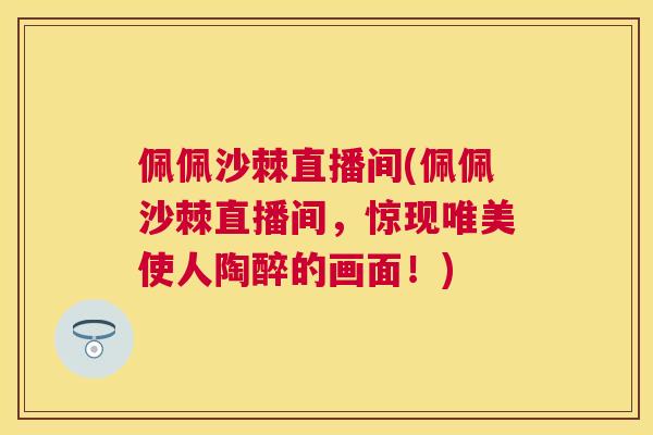 佩佩沙棘直播间(佩佩沙棘直播间,惊现唯美使人陶醉的画面!)