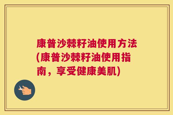 康普沙棘籽油使用方法(康普沙棘籽油使用指南，享受健康美肌)