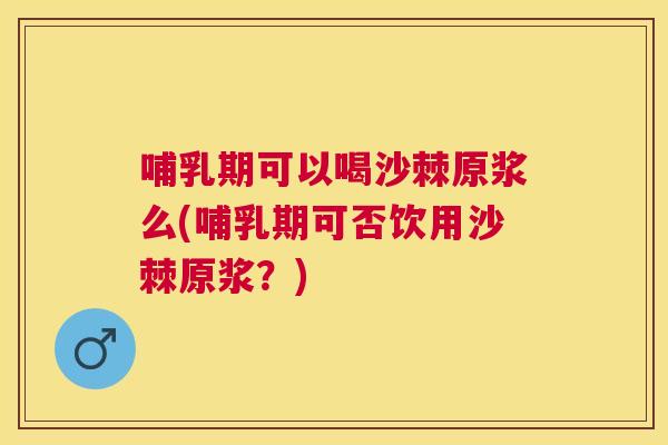 哺乳期可以喝沙棘原浆么(哺乳期可否饮用沙棘原浆?)