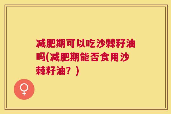 减肥期可以吃沙棘籽油吗(减肥期能否食用沙棘籽油?)