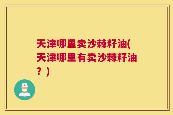 天津哪里卖沙棘籽油(天津哪里有卖沙棘籽油?)