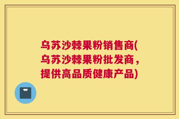 乌苏沙棘果粉销售商(乌苏沙棘果粉批发商，提供高品质健康产品)