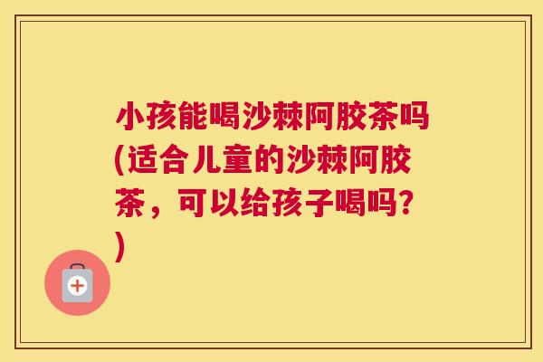 小孩能喝沙棘阿胶茶吗(适合儿童的沙棘阿胶茶，可以给孩子喝吗？)
