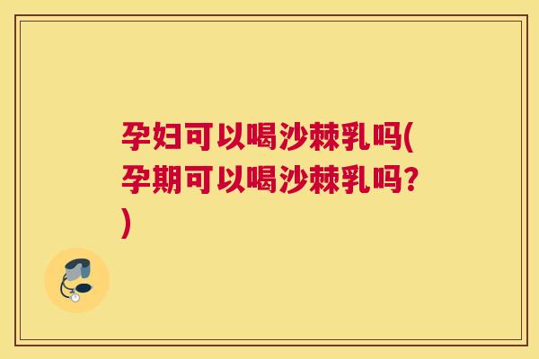 孕妇可以喝沙棘乳吗(孕期可以喝沙棘乳吗？)