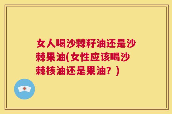 女人喝沙棘籽油还是沙棘果油(女性应该喝沙棘核油还是果油?)