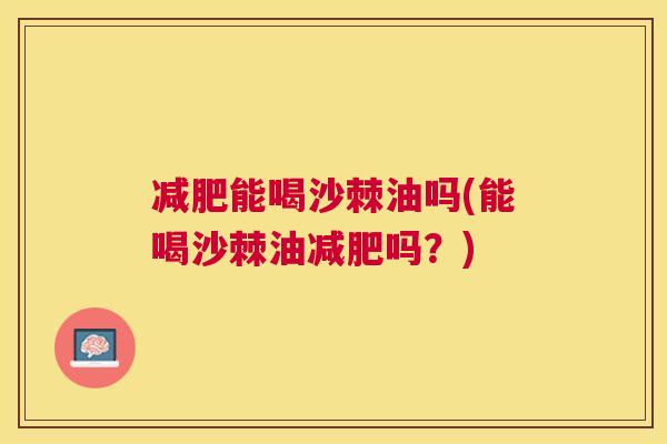 减肥能喝沙棘油吗(能喝沙棘油减肥吗?)