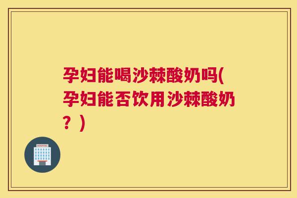 孕妇能喝沙棘酸奶吗(孕妇能否饮用沙棘酸奶?)