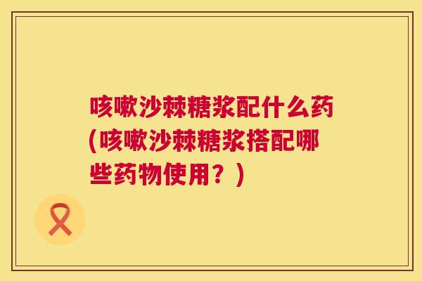 咳嗽沙棘糖浆配什么药(咳嗽沙棘糖浆搭配哪些药物使用?)