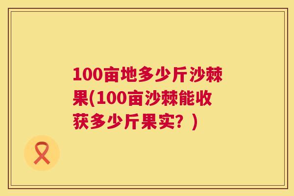 100亩地多少斤沙棘果(100亩沙棘能收获多少斤果实？)