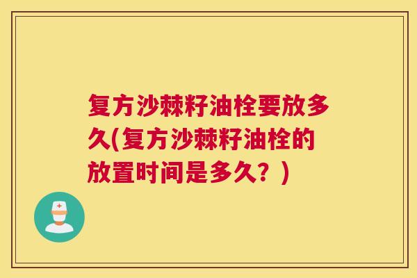 复方沙棘籽油栓要放多久(复方沙棘籽油栓的放置时间是多久？)