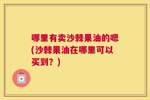 哪里有卖沙棘果油的嗯(沙棘果油在哪里可以买到？)