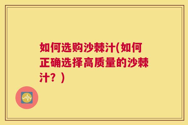 如何选购沙棘汁(如何正确选择高质量的沙棘汁?)