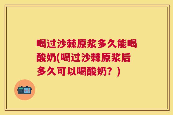 喝过沙棘原浆多久能喝酸奶(喝过沙棘原浆后多久可以喝酸奶?) 喝过沙棘原浆多久能喝酸奶(喝过沙棘原浆后多久可以喝酸奶?)