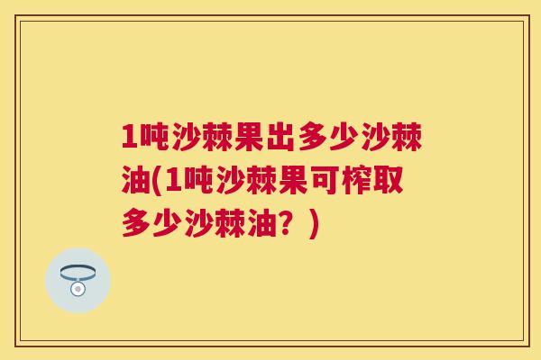 1吨沙棘果出多少沙棘油(1吨沙棘果可榨取多少沙棘油?)