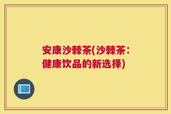 安康沙棘茶(沙棘茶：健康饮品的新选择)