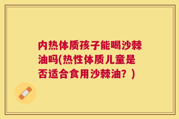 内热体质孩子能喝沙棘油吗(热性体质儿童是否适合食用沙棘油?)