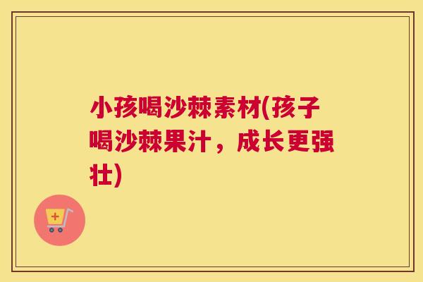小孩喝沙棘素材(孩子喝沙棘果汁，成长更强壮)
