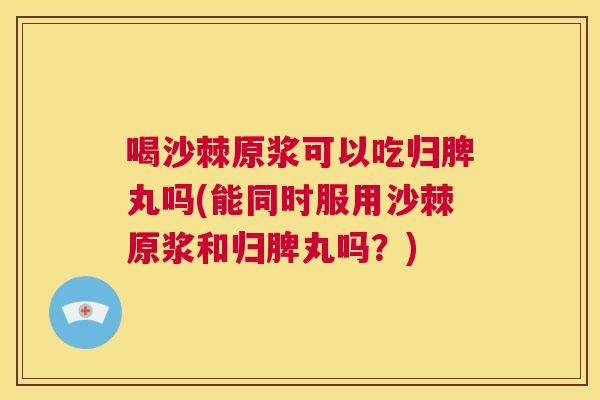 喝沙棘原浆可以吃归脾丸吗(能同时服用沙棘原浆和归脾丸吗?)