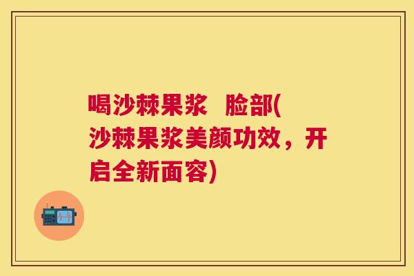 喝沙棘果浆 脸部(沙棘果浆美颜功效,开启全新面容)