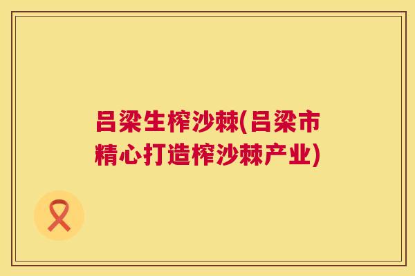 吕梁生榨沙棘(吕梁市精心打造榨沙棘产业)