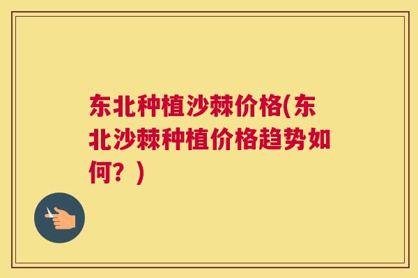 东北种植沙棘价格(东北沙棘种植价格趋势如何？)