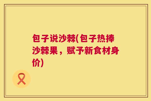 包子说沙棘(包子热捧沙棘果,赋予新食材身价)