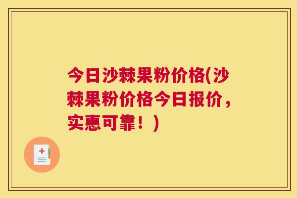 今日沙棘果粉价格(沙棘果粉价格今日报价,实惠可靠!)