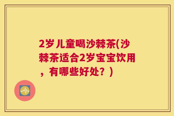 2岁儿童喝沙棘茶(沙棘茶适合2岁宝宝饮用,有哪些好处?)