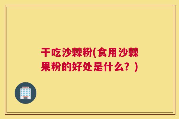 干吃沙棘粉(食用沙棘果粉的好处是什么？)