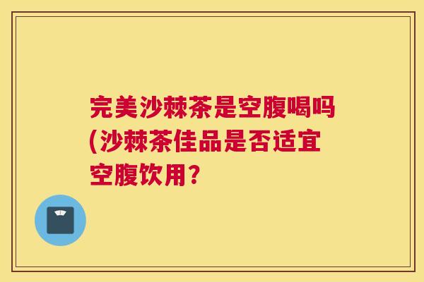 完美沙棘茶是空腹喝吗(沙棘茶佳品是否适宜空腹饮用?
