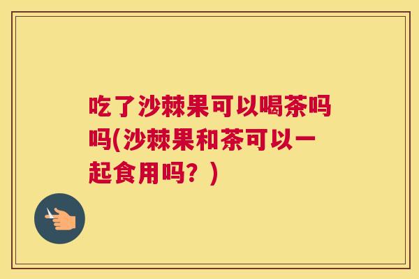 吃了沙棘果可以喝茶吗吗(沙棘果和茶可以一起食用吗？)