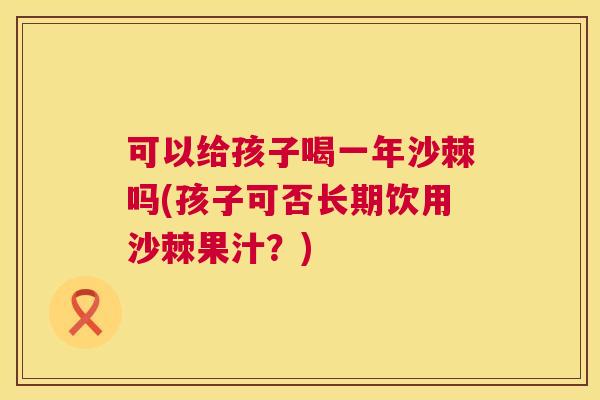 可以给孩子喝一年沙棘吗(孩子可否长期饮用沙棘果汁？)