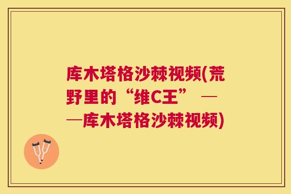 库木塔格沙棘视频(荒野里的“维C王” ──库木塔格沙棘视频)