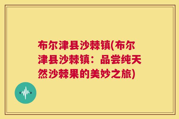 布尔津县沙棘镇(布尔津县沙棘镇:品尝纯天然沙棘果的美妙之旅)